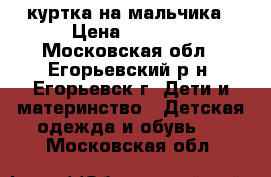 куртка на мальчика › Цена ­ 1 200 - Московская обл., Егорьевский р-н, Егорьевск г. Дети и материнство » Детская одежда и обувь   . Московская обл.